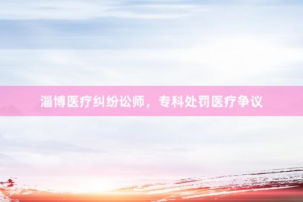 淄博医疗纠纷讼师，专科处罚医疗争议